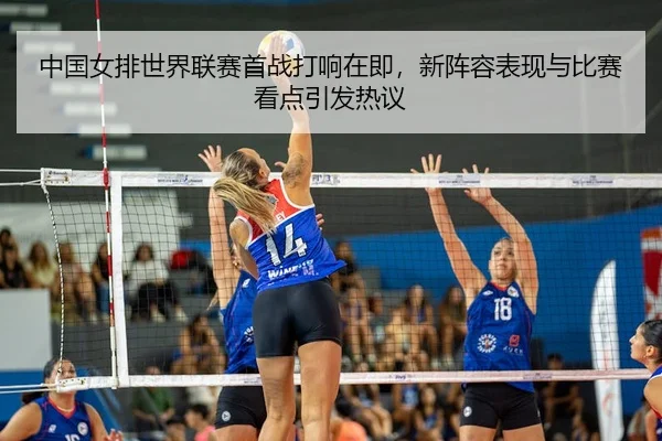 中国女排世界联赛首战打响在即，新阵容表现与比赛看点引发热议